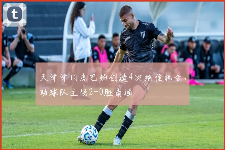 天津津门虎巴顿创造4次绝佳机会,助球队主场2-0胜南通