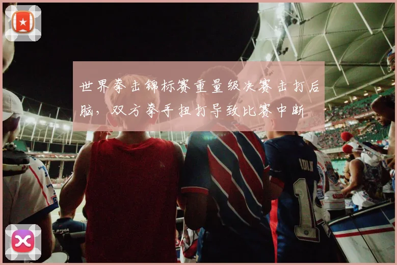世界拳击锦标赛重量级决赛击打后脑,双方拳手扭打导致比赛中断