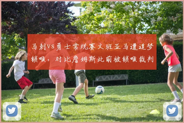 马刺vs勇士常规赛文班亚马遭追梦锁喉,对比詹姆斯此前被锁喉裁判处理方式