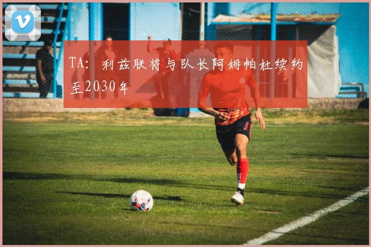 TA：利兹联将与队长阿姆帕杜续约至2030年