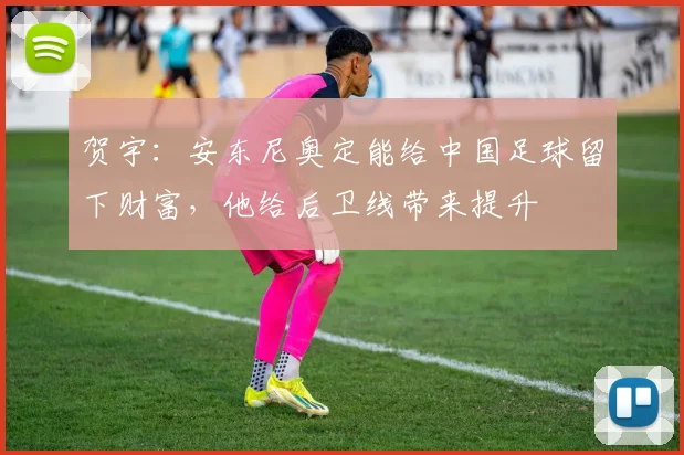 贺宇：安东尼奥定能给中国足球留下财富，他给后卫线带来提升