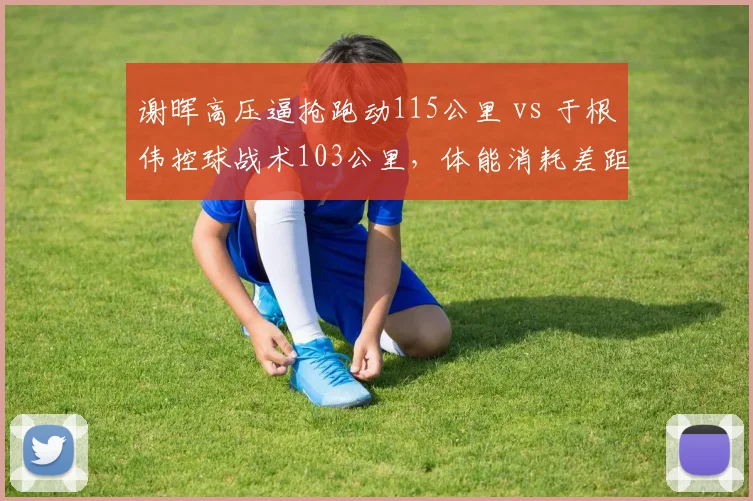 谢晖高压逼抢跑动115公里 vs 于根伟控球战术103公里,体能消耗差距显著